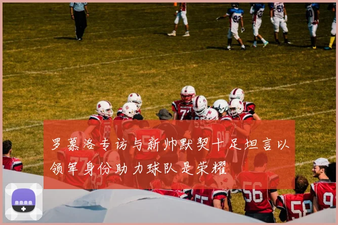 罗慕洛专访与新帅默契十足坦言以领军身份助力球队是荣耀